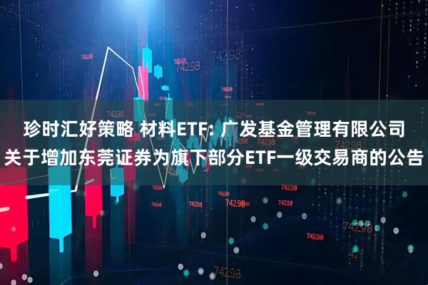 珍时汇好策略 材料ETF: 广发基金管理有限公司关于增加东莞证券为旗下部分ETF一级交易商的公告