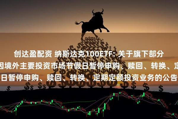 创达盈配资 纳斯达克100ETF: 关于旗下部分基金2025年12月25日因境外主要投资市场节假日暂停申购、赎回、转换、定期定额投资业务的公告