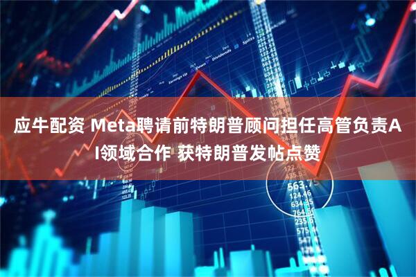 应牛配资 Meta聘请前特朗普顾问担任高管负责AI领域合作 获特朗普发帖点赞