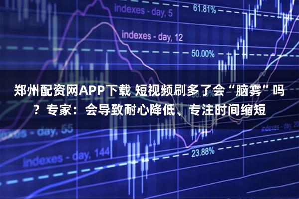 郑州配资网APP下载 短视频刷多了会“脑雾”吗？专家：会导致耐心降低、专注时间缩短