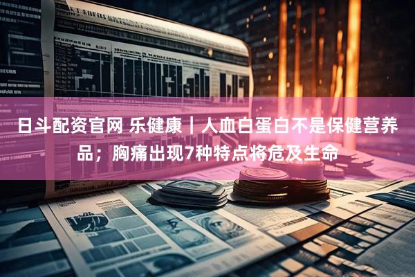 日斗配资官网 乐健康｜人血白蛋白不是保健营养品；胸痛出现7种特点将危及生命