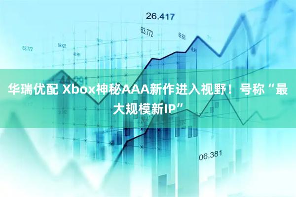 华瑞优配 Xbox神秘AAA新作进入视野！号称“最大规模新IP”