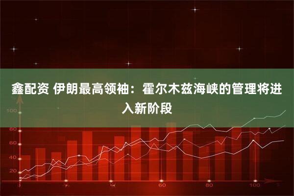 鑫配资 伊朗最高领袖：霍尔木兹海峡的管理将进入新阶段