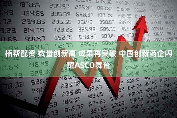 楠帮配资 数量创新高 成果再突破 中国创新药企闪耀ASCO舞台