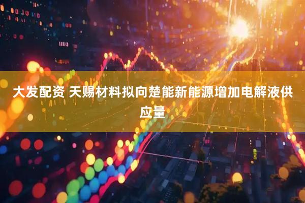 大发配资 天赐材料拟向楚能新能源增加电解液供应量